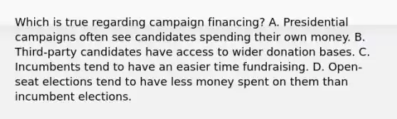 Which is true regarding campaign financing? A. Presidential campaigns often see candidates spending their own money. B. Third-party candidates have access to wider donation bases. C. Incumbents tend to have an easier time fundraising. D. Open-seat elections tend to have less money spent on them than incumbent elections.