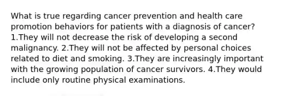 What is true regarding cancer prevention and health care promotion behaviors for patients with a diagnosis of cancer? 1.They will not decrease the risk of developing a second malignancy. 2.They will not be affected by personal choices related to diet and smoking. 3.They are increasingly important with the growing population of cancer survivors. 4.They would include only routine physical examinations.