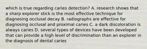 which is true regarding caries detection? A. research shows that a sharp explorer stick is the most effective technique for diagnosing occlusal decay B. radiographs are effective for diagnosing occlusal and proximal caries C. a dark discoloration is always caries D. several types of devices have been developed that can provide a high level of discrimination than an explorer in the diagnosis of dental caries