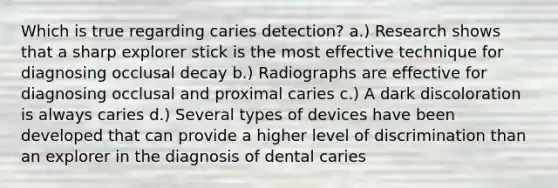 Which is true regarding caries detection? a.) Research shows that a sharp explorer stick is the most effective technique for diagnosing occlusal decay b.) Radiographs are effective for diagnosing occlusal and proximal caries c.) A dark discoloration is always caries d.) Several types of devices have been developed that can provide a higher level of discrimination than an explorer in the diagnosis of dental caries