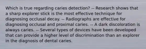 Which is true regarding caries detection? -- Research shows that a sharp explorer stick is the most effective technique for diagnosing occlusal decay. -- Radiographs are effective for diagnosing occlusal and proximal caries. -- A dark discoloration is always caries. -- Several types of devices have been developed that can provide a higher level of discrimination than an explorer in the diagnosis of dental caries.