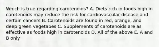 Which is true regarding carotenoids? A. Diets rich in foods high in carotenoids may reduce the risk for cardiovascular disease and certain cancers B. Carotenoids are found in red, orange, and deep green vegetabes C. Supplements of carotenoids are as effective as foods high in carotenoids D. All of the above E. A and B only