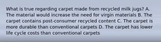 What is true regarding carpet made from recycled milk jugs? A. The material would increase the need for virgin materials B. The carpet contains post-consumer recycled content C. The carpet is more durable than conventional carpets D. The carpet has lower life cycle costs than conventional carpets