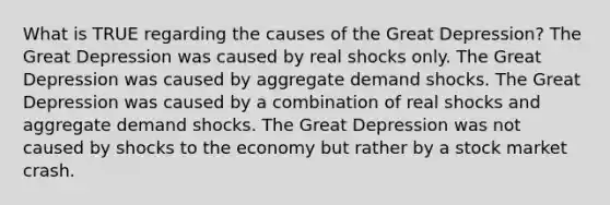 What is TRUE regarding the causes of the Great Depression? The Great Depression was caused by real shocks only. The Great Depression was caused by aggregate demand shocks. The Great Depression was caused by a combination of real shocks and aggregate demand shocks. The Great Depression was not caused by shocks to the economy but rather by a stock market crash.