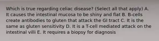 Which is true regarding celiac disease? (Select all that apply) A. It causes the intestinal mucosa to be shiny and flat B. B-cells create antibodies to gluten that attack the GI tract C. It is the same as gluten sensitivity D. It is a T-cell mediated attack on the intestinal villi E. It requires a biopsy for diagnosis