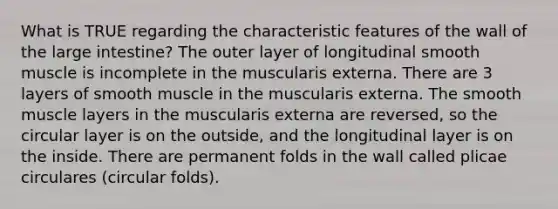 What is TRUE regarding the characteristic features of the wall of the large intestine? The outer layer of longitudinal smooth muscle is incomplete in the muscularis externa. There are 3 layers of smooth muscle in the muscularis externa. The smooth muscle layers in the muscularis externa are reversed, so the circular layer is on the outside, and the longitudinal layer is on the inside. There are permanent folds in the wall called plicae circulares (circular folds).