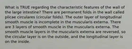 What is TRUE regarding the characteristic features of the wall of the <a href='https://www.questionai.com/knowledge/kGQjby07OK-large-intestine' class='anchor-knowledge'>large intestine</a>? There are permanent folds in the wall called plicae circulares (circular folds). The outer layer of longitudinal smooth muscle is incomplete in the muscularis externa. There are 3 layers of smooth muscle in the muscularis externa. The smooth muscle layers in the muscularis externa are reversed, so the circular layer is on the outside, and the longitudinal layer is on the inside.