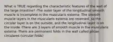 What is TRUE regarding the characteristic features of the wall of the large intestine? -The outer layer of the longitudinal smooth muscle is incomplete in the muscularis externa -The smooth muscle layers in the muscularis externa are reversed, so the circular layer is on the outside, and the longitudinal layer is on the inside -There are 3 layers of smooth muscle in the muscularis externa -There are permanent folds in the wall called plicae circulares (circular folds)