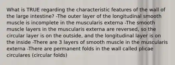 What is TRUE regarding the characteristic features of the wall of the large intestine? -The outer layer of the longitudinal smooth muscle is incomplete in the muscularis externa -The smooth muscle layers in the muscularis externa are reversed, so the circular layer is on the outside, and the longitudinal layer is on the inside -There are 3 layers of smooth muscle in the muscularis externa -There are permanent folds in the wall called plicae circulares (circular folds)