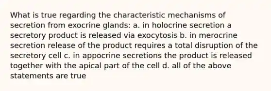 What is true regarding the characteristic mechanisms of secretion from exocrine glands: a. in holocrine secretion a secretory product is released via exocytosis b. in merocrine secretion release of the product requires a total disruption of the secretory cell c. in appocrine secretions the product is released together with the apical part of the cell d. all of the above statements are true