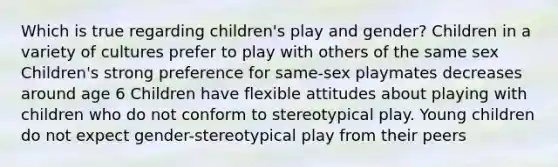 Which is true regarding children's play and gender? Children in a variety of cultures prefer to play with others of the same sex Children's strong preference for same-sex playmates decreases around age 6 Children have flexible attitudes about playing with children who do not conform to stereotypical play. Young children do not expect gender-stereotypical play from their peers