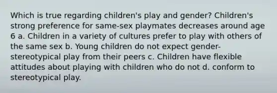 Which is true regarding children's play and gender? Children's strong preference for same-sex playmates decreases around age 6 a. Children in a variety of cultures prefer to play with others of the same sex b. Young children do not expect gender-stereotypical play from their peers c. Children have flexible attitudes about playing with children who do not d. conform to stereotypical play.