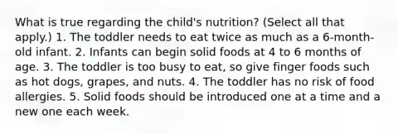 What is true regarding the child's nutrition? (Select all that apply.) 1. The toddler needs to eat twice as much as a 6-month-old infant. 2. Infants can begin solid foods at 4 to 6 months of age. 3. The toddler is too busy to eat, so give finger foods such as hot dogs, grapes, and nuts. 4. The toddler has no risk of food allergies. 5. Solid foods should be introduced one at a time and a new one each week.