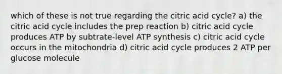 which of these is not true regarding the citric acid cycle? a) the citric acid cycle includes the prep reaction b) citric acid cycle produces ATP by subtrate-​level ATP synthesis c) citric acid cycle occurs in the mitochondria d) citric acid cycle produces 2 ATP per glucose molecule