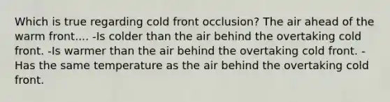 Which is true regarding cold front occlusion? The air ahead of the warm front.... -Is colder than the air behind the overtaking cold front. -Is warmer than the air behind the overtaking cold front. -Has the same temperature as the air behind the overtaking cold front.