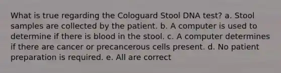 What is true regarding the Cologuard Stool DNA test? a. Stool samples are collected by the patient. b. A computer is used to determine if there is blood in the stool. c. A computer determines if there are cancer or precancerous cells present. d. No patient preparation is required. e. All are correct