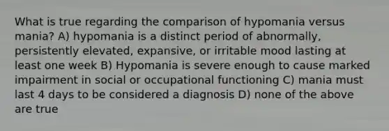 What is true regarding the comparison of hypomania versus mania? A) hypomania is a distinct period of abnormally, persistently elevated, expansive, or irritable mood lasting at least one week B) Hypomania is severe enough to cause marked impairment in social or occupational functioning C) mania must last 4 days to be considered a diagnosis D) none of the above are true