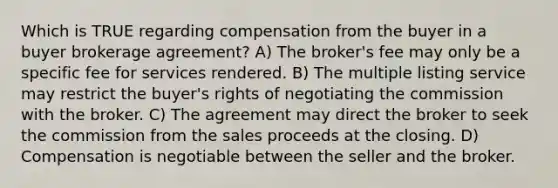 Which is TRUE regarding compensation from the buyer in a buyer brokerage agreement? A) The broker's fee may only be a specific fee for services rendered. B) The multiple listing service may restrict the buyer's rights of negotiating the commission with the broker. C) The agreement may direct the broker to seek the commission from the sales proceeds at the closing. D) Compensation is negotiable between the seller and the broker.