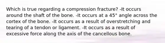 Which is true regarding a compression fracture? -It occurs around the shaft of the bone. -It occurs at a 45° angle across the cortex of the bone. -It occurs as a result of overstretching and tearing of a tendon or ligament. -It occurs as a result of excessive force along the axis of the cancellous bone.