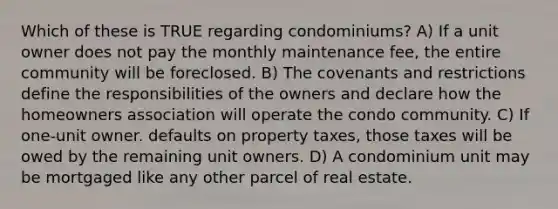 Which of these is TRUE regarding condominiums? A) If a unit owner does not pay the monthly maintenance fee, the entire community will be foreclosed. B) The covenants and restrictions define the responsibilities of the owners and declare how the homeowners association will operate the condo community. C) If one-unit owner. defaults on property taxes, those taxes will be owed by the remaining unit owners. D) A condominium unit may be mortgaged like any other parcel of real estate.