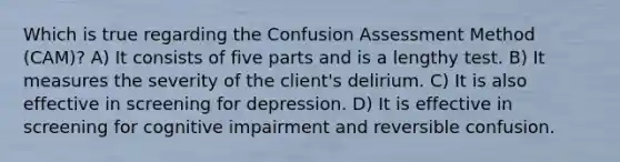 Which is true regarding the Confusion Assessment Method (CAM)? A) It consists of five parts and is a lengthy test. B) It measures the severity of the client's delirium. C) It is also effective in screening for depression. D) It is effective in screening for cognitive impairment and reversible confusion.