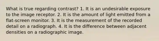 What is true regarding contrast? 1. It is an undesirable exposure to the image receptor. 2. It is the amount of light emitted from a flat-screen monitor. 3. It is the measurement of the recorded detail on a radiograph. 4. It is the difference between adjacent densities on a radiographic image.