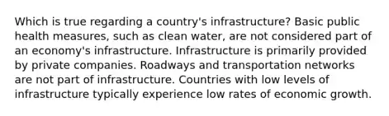 Which is true regarding a country's infrastructure? Basic public health measures, such as clean water, are not considered part of an economy's infrastructure. Infrastructure is primarily provided by private companies. Roadways and transportation networks are not part of infrastructure. Countries with low levels of infrastructure typically experience low rates of economic growth.