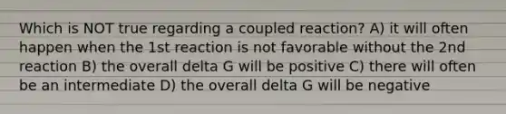 Which is NOT true regarding a coupled reaction? A) it will often happen when the 1st reaction is not favorable without the 2nd reaction B) the overall delta G will be positive C) there will often be an intermediate D) the overall delta G will be negative