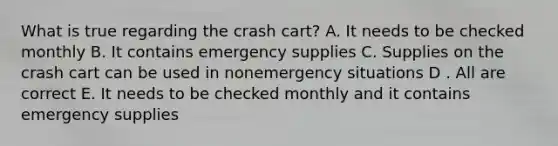 What is true regarding the crash cart? A. It needs to be checked monthly B. It contains emergency supplies C. Supplies on the crash cart can be used in nonemergency situations D . All are correct E. It needs to be checked monthly and it contains emergency supplies