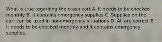 What is true regarding the crash cart A. It needs to be checked monthly B. It contains emergency supplies C. Supplies on the cart can be used in nonemergency situations D. All are correct E. It needs to be checked monthly and it contains emergency supplies.