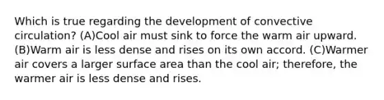 Which is true regarding the development of convective circulation? (A)Cool air must sink to force the warm air upward. (B)Warm air is less dense and rises on its own accord. (C)Warmer air covers a larger surface area than the cool air; therefore, the warmer air is less dense and rises.