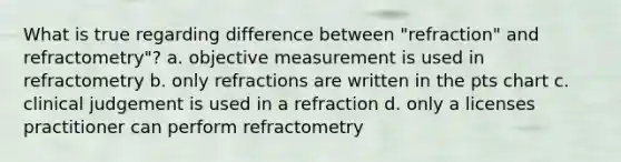 What is true regarding difference between "refraction" and refractometry"? a. objective measurement is used in refractometry b. only refractions are written in the pts chart c. clinical judgement is used in a refraction d. only a licenses practitioner can perform refractometry