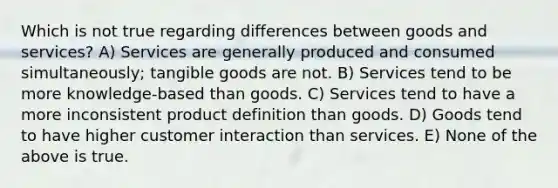 Which is not true regarding differences between goods and services? A) Services are generally produced and consumed simultaneously; tangible goods are not. B) Services tend to be more knowledge-based than goods. C) Services tend to have a more inconsistent product definition than goods. D) Goods tend to have higher customer interaction than services. E) None of the above is true.