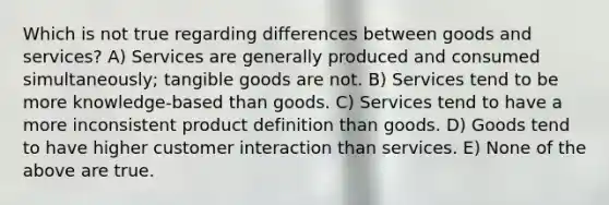 Which is not true regarding differences between goods and services? A) Services are generally produced and consumed simultaneously; tangible goods are not. B) Services tend to be more knowledge-based than goods. C) Services tend to have a more inconsistent product definition than goods. D) Goods tend to have higher customer interaction than services. E) None of the above are true.