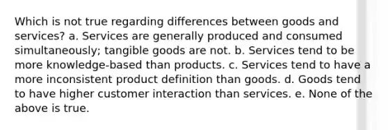 Which is not true regarding differences between goods and services? a. Services are generally produced and consumed simultaneously; tangible goods are not. b. Services tend to be more knowledge-based than products. c. Services tend to have a more inconsistent product definition than goods. d. Goods tend to have higher customer interaction than services. e. None of the above is true.