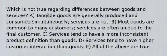 Which is not true regarding differences between goods and services? A) Tangible goods are generally produced and consumed simultaneously; services are not. B) Most goods are common to many customers; services are often unique to the final customer. C) Services tend to have a more inconsistent product definition than goods. D) Services tend to have higher customer interaction than goods. E) All of the above are true.