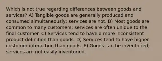 Which is not true regarding differences between goods and services? A) Tangible goods are generally produced and consumed simultaneously; services are not. B) Most goods are common to many customers; services are often unique to the final customer. C) Services tend to have a more inconsistent product definition than goods. D) Services tend to have higher customer interaction than goods. E) Goods can be inventoried; services are not easily inventoried.