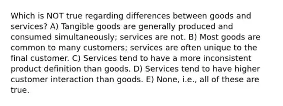 Which is NOT true regarding differences between goods and services? A) Tangible goods are generally produced and consumed simultaneously; services are not. B) Most goods are common to many customers; services are often unique to the final customer. C) Services tend to have a more inconsistent product definition than goods. D) Services tend to have higher customer interaction than goods. E) None, i.e., all of these are true.