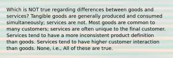 Which is NOT true regarding differences between goods and services? Tangible goods are generally produced and consumed simultaneously; services are not. Most goods are common to many customers; services are often unique to the final customer. Services tend to have a more inconsistent product definition than goods. Services tend to have higher customer interaction than goods. None, i.e., All of these are true.