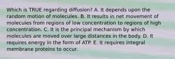 Which is TRUE regarding diffusion? A. It depends upon the random motion of molecules. B. It results in net movement of molecules from regions of low concentration to regions of high concentration. C. It is the principal mechanism by which molecules are moved over large distances in the body. D. It requires energy in the form of ATP. E. It requires integral membrane proteins to occur.