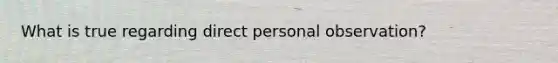 What is true regarding direct personal observation?