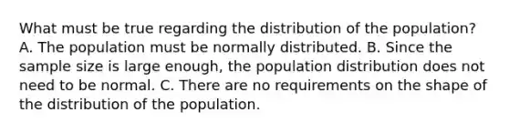 What must be true regarding the distribution of the​ population? A. The population must be normally distributed. B. Since the sample size is large enough, the population distribution does not need to be normal. C. There are no requirements on the shape of the distribution of the population.