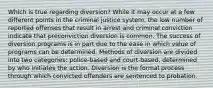 Which is true regarding diversion? While it may occur at a few different points in the criminal justice system, the low number of reported offenses that result in arrest and criminal conviction indicate that preconviction diversion is common. The success of diversion programs is in part due to the ease in which value of programs can be determined. Methods of diversion are divided into two categories: police-based and court-based, determined by who initiates the action. Diversion is the formal process through which convicted offenders are sentenced to probation.