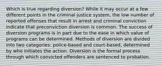 Which is true regarding diversion? While it may occur at a few different points in the criminal justice system, the low number of reported offenses that result in arrest and criminal conviction indicate that preconviction diversion is common. The success of diversion programs is in part due to the ease in which value of programs can be determined. Methods of diversion are divided into two categories: police-based and court-based, determined by who initiates the action. Diversion is the formal process through which convicted offenders are sentenced to probation.