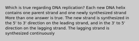 Which is true regarding <a href='https://www.questionai.com/knowledge/kofV2VQU2J-dna-replication' class='anchor-knowledge'>dna replication</a>? Each new DNA helix contains one parent strand and one newly synthesized strand <a href='https://www.questionai.com/knowledge/keWHlEPx42-more-than' class='anchor-knowledge'>more than</a> one answer is true. The new strand is synthesized in the 5' to 3' direction on the leading strand, and in the 3' to 5' direction on the lagging strand. The lagging strand is synthesized continuously