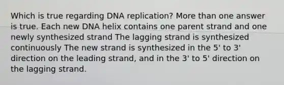 Which is true regarding <a href='https://www.questionai.com/knowledge/kofV2VQU2J-dna-replication' class='anchor-knowledge'>dna replication</a>? <a href='https://www.questionai.com/knowledge/keWHlEPx42-more-than' class='anchor-knowledge'>more than</a> one answer is true. Each new DNA helix contains one parent strand and one newly synthesized strand The lagging strand is synthesized continuously The new strand is synthesized in the 5' to 3' direction on the leading strand, and in the 3' to 5' direction on the lagging strand.