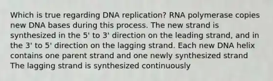 Which is true regarding <a href='https://www.questionai.com/knowledge/kofV2VQU2J-dna-replication' class='anchor-knowledge'>dna replication</a>? RNA polymerase copies new DNA bases during this process. The new strand is synthesized in the 5' to 3' direction on the leading strand, and in the 3' to 5' direction on the lagging strand. Each new DNA helix contains one parent strand and one newly synthesized strand The lagging strand is synthesized continuously