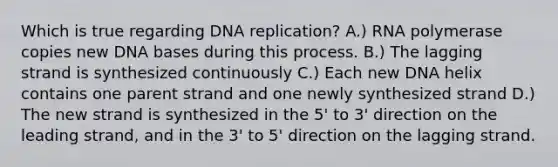 Which is true regarding DNA replication? A.) RNA polymerase copies new DNA bases during this process. B.) The lagging strand is synthesized continuously C.) Each new DNA helix contains one parent strand and one newly synthesized strand D.) The new strand is synthesized in the 5' to 3' direction on the leading strand, and in the 3' to 5' direction on the lagging strand.