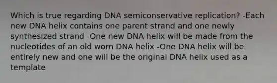 Which is true regarding DNA semiconservative replication? -Each new DNA helix contains one parent strand and one newly synthesized strand -One new DNA helix will be made from the nucleotides of an old worn DNA helix -One DNA helix will be entirely new and one will be the original DNA helix used as a template