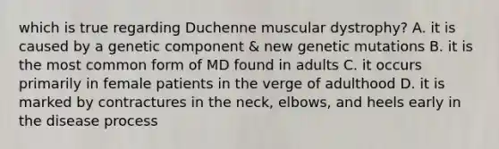 which is true regarding Duchenne muscular dystrophy? A. it is caused by a genetic component & new genetic mutations B. it is the most common form of MD found in adults C. it occurs primarily in female patients in the verge of adulthood D. it is marked by contractures in the neck, elbows, and heels early in the disease process